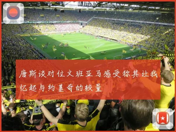 唐斯谈对位文班亚马感受称其让我忆起与约基奇的较量