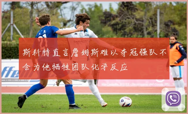 斯科特直言詹姆斯难以夺冠强队不会为他牺牲团队化学反应